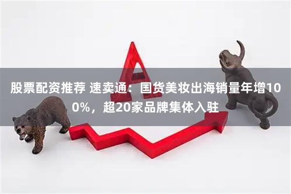 股票配资推荐 速卖通：国货美妆出海销量年增100%，超20家品牌集体入驻