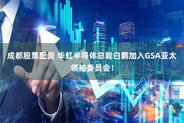 成都股票配资 华虹半导体总裁白鹏加入GSA亚太领袖委员会！