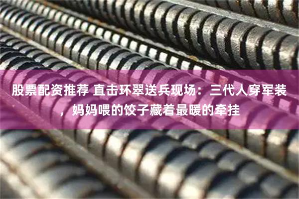 股票配资推荐 直击环翠送兵现场：三代人穿军装，妈妈喂的饺子藏着最暖的牵挂