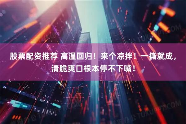 股票配资推荐 高温回归！来个凉拌！一撕就成，清脆爽口根本停不下嘴！