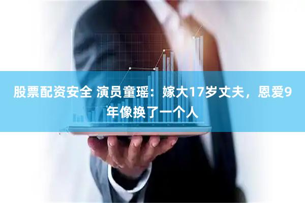 股票配资安全 演员童瑶：嫁大17岁丈夫，恩爱9年像换了一个人