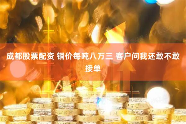 成都股票配资 铜价每吨八万三 客户问我还敢不敢接单
